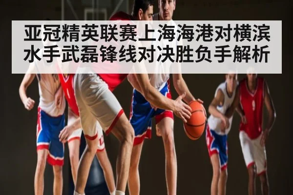 亚冠精英联赛上海海港对横滨水手武磊锋线对决胜负手解析