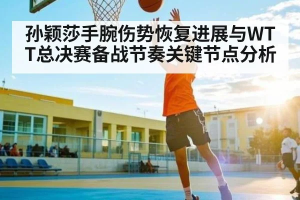 孙颖莎手腕伤势恢复进展与WTT总决赛备战节奏关键节点分析